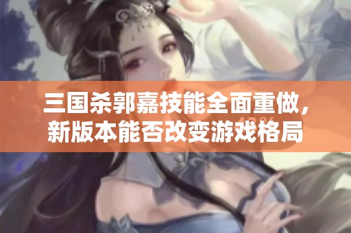 三国杀郭嘉技能全面重做，新版本能否改变游戏格局