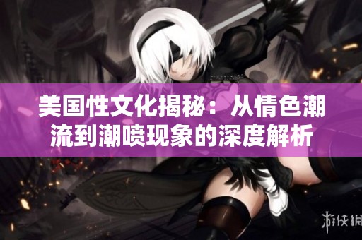美国性文化揭秘：从情色潮流到潮喷现象的深度解析
