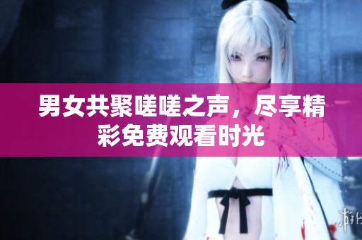 男女共聚嗟嗟之声，尽享精彩免费观看时光