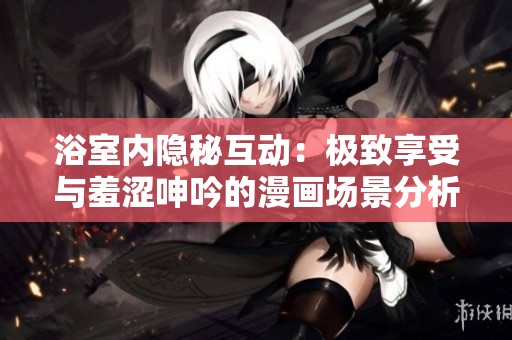 浴室内隐秘互动：极致享受与羞涩呻吟的漫画场景分析