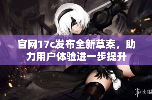 官网17c发布全新草案，助力用户体验进一步提升