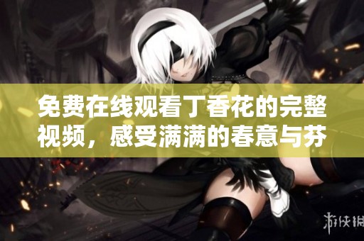 免费在线观看丁香花的完整视频，感受满满的春意与芬芳