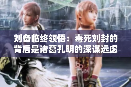 刘备临终领悟：毒死刘封的背后是诸葛孔明的深谋远虑与权谋圈套
