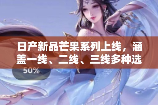日产新品芒果系列上线，涵盖一线、二线、三线多种选择