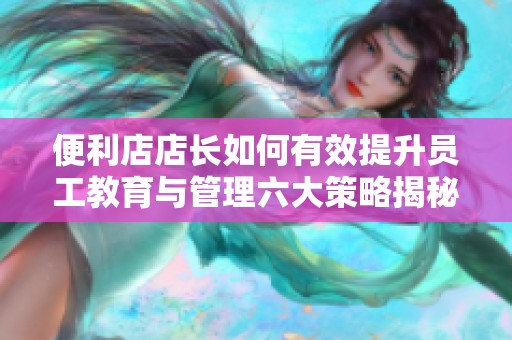 便利店店长如何有效提升员工教育与管理六大策略揭秘