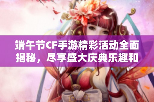 端午节CF手游精彩活动全面揭秘，尽享盛大庆典乐趣和丰富奖励！