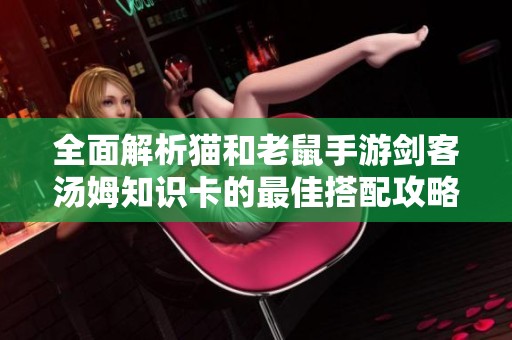 全面解析猫和老鼠手游剑客汤姆知识卡的最佳搭配攻略与技巧分享