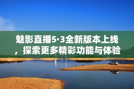 魅影直播5·3全新版本上线，探索更多精彩功能与体验