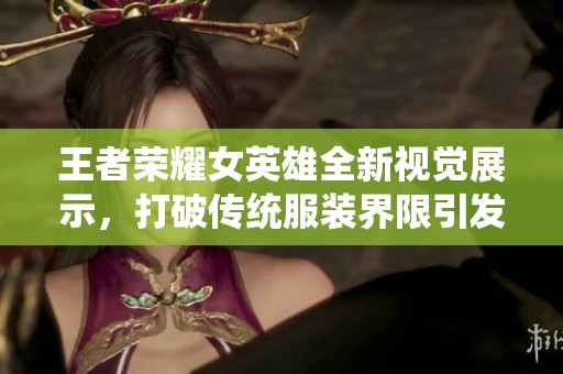王者荣耀女英雄全新视觉展示，打破传统服装界限引发玩家热议