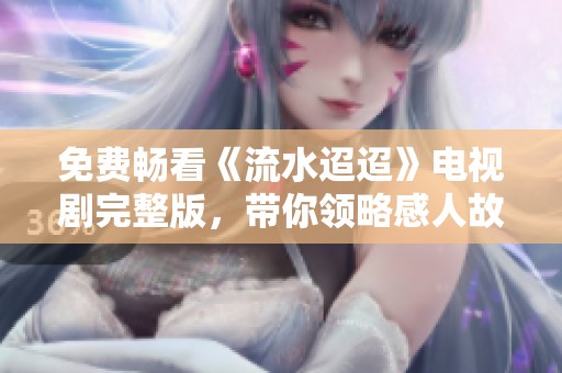 免费畅看《流水迢迢》电视剧完整版，带你领略感人故事