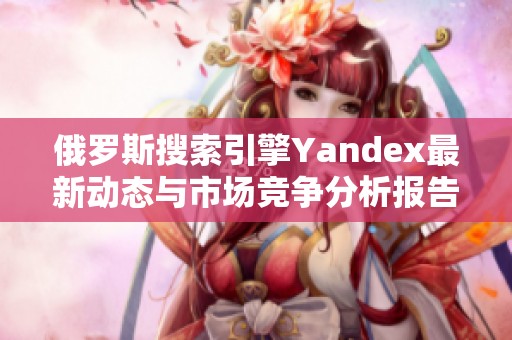 俄罗斯搜索引擎Yandex最新动态与市场竞争分析报告