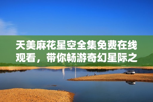 天美麻花星空全集免费在线观看，带你畅游奇幻星际之旅