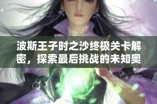 波斯王子时之沙终极关卡解密，探索最后挑战的未知奥秘