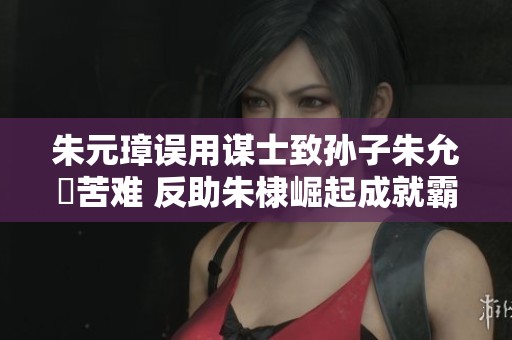 朱元璋误用谋士致孙子朱允炆苦难 反助朱棣崛起成就霸业
